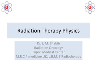 Radiation Therapy Physics
Dr. J. M. Eltabib
Radiation Oncology
Tripoli Medical Center
M.R.C.P medicine UK, L.B.M. S Radiotherapy
 