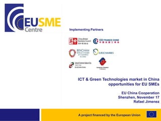A project financed by the European Union
ICT & Green Technologies market in China
opportunities for EU SMEs
EU China Cooperation
Shenzhen, November 17
Rafael Jimenez
Implementing Partners
 