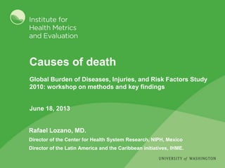 Causes of death
Rafael Lozano, MD.
Director of the Center for Health System Research, NIPH, Mexico
Director of the Latin America and the Caribbean initiatives, IHME.
Global Burden of Diseases, Injuries, and Risk Factors Study
2010: workshop on methods and key findings
June 18, 2013
 