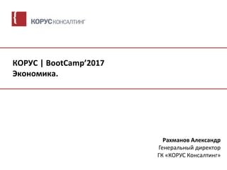 КОРУС | BootCamp’2017
Экономика.
Рахманов Александр
Генеральный директор
ГК «КОРУС Консалтинг»
 