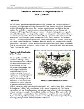 DRAFT –
New York State Stormwater Management Design Manual                     Chapter 9: Redevelopment

                    Alternative Stormwater Management Practice
                                         RAIN GARDENS


   Description

   The rain garden is a stormwater management practice to manage and treat small volumes of
   stormwater runoff using a conditioned planting soil bed and planting materials to filter runoff
   stored within a shallow depression. They are most commonly used in residential land use
   settings. The method is a variation on bioretention and combines physical filtering and
   adsorption with bio-geochemical processes to remove pollutants. Rain gardens are typically
   smaller than bioretention and are generally designed as a more passive filter system without an
   underdrain connected to the stormdrain system, although a gravel filter bed is recommended.
   Rainwater is directed into the garden from residential roof drains, driveways and other hard
   surfaces. The runoff temporarily ponds in the garden and seeps into the soil over several days.
   The system consists of an inflow component, a shallow ponding area over a planted soil bed, a
   mulch layer, a gravel filter chamber, plant materials consisting of attractive shrubs, grasses and
   flowers, and an overflow mechanism to convey larger rain events to the storm drain system (see
   Figure 1) or receiving waters.

                                         http://www.cmhc-schl.gc.ca/en/burema/gesein/abhose/abhose_075.cfm
   Recommended Application
   of the Practice

   The rain garden is suitable for
   townhouse and single family
   residential applications where it is
   used to treat small storm runoff
   from residential rooftops,
   driveways, and sidewalks. Rain
   gardens can be utilized in
   residential redevelopment
   projects, including townhouse
   projects, and in some institutional
   settings such as schoolyard
   projects. Since rain gardens do
   not need to be tied directly into                Figure 1: Layout of a typical rain garden
   the stormdrain system, they can
   be used to treat areas that may be
   difficult to otherwise address due to inadequate head or other grading issues. Rain gardens are
   designed as an “exfilter,” allowing rainwater to slowly seep through the soil. They have a
   prepared soil mix and should be designed with a deeper gravel chamber to improve treatment
   volume, and to compensate for clays and fines washing into the area. They are typically 150 -
   300 square feet for a residential area. Rain gardens can be integrated into a site with a high
   degree of flexibility and work well in combination with other structural management systems,
   including porous pavement, infiltration trenches, and swales.


                                                                                                 1
 