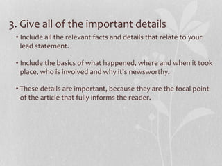 3. Give all of the important details
• Include all the relevant facts and details that relate to your
lead statement.
• Include the basics of what happened, where and when it took
place, who is involved and why it's newsworthy.
• These details are important, because they are the focal point
of the article that fully informs the reader.
 