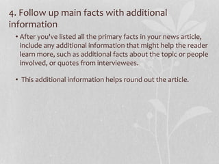 4. Follow up main facts with additional
information
• After you've listed all the primary facts in your news article,
include any additional information that might help the reader
learn more, such as additional facts about the topic or people
involved, or quotes from interviewees.
• This additional information helps round out the article.
 