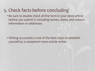 5. Check facts before concluding
• Be sure to double check all the facts in your news article
before you submit it, including names, dates, and contact
information or addresses.
• Writing accurately is one of the best ways to establish
yourself as a competent news article writer.
 