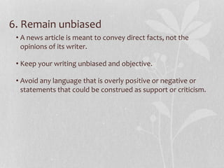 6. Remain unbiased
• A news article is meant to convey direct facts, not the
opinions of its writer.
• Keep your writing unbiased and objective.
• Avoid any language that is overly positive or negative or
statements that could be construed as support or criticism.
 