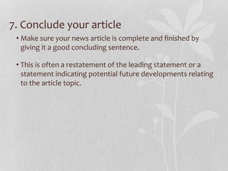 7. Conclude your article
• Make sure your news article is complete and finished by
giving it a good concluding sentence.
• This is often a restatement of the leading statement or a
statement indicating potential future developments relating
to the article topic.
 