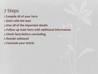 7 Steps
1.Compile all of your facts
2.Start with the lead
3.Give all of the important details
4.Follow up main facts with additional information
5.Check facts before concluding
6.Remain unbiased
7.Conclude your article
 