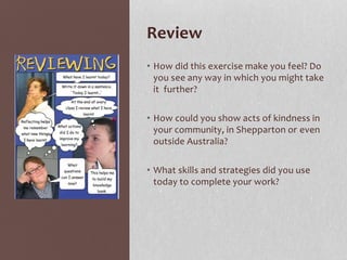 Review
• How did this exercise make you feel? Do
you see any way in which you might take
it further?
• How could you show acts of kindness in
your community, in Shepparton or even
outside Australia?
• What skills and strategies did you use
today to complete your work?
 