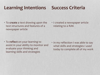 • To create a text drawing upon the
text structures and features of a
newspaper article
• To reflect on your learning to
assist in your ability to monitor and
evaluate your thinking and
learning skills and strategies
• I created a newspaper article
relating to a RAK
• In my reflection I was able to say
what skills and strategies I used
today to complete all of my work
Learning Intentions Success Criteria
 