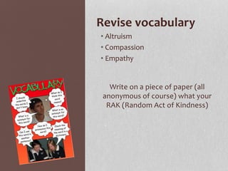 Revise vocabulary
• Altruism
• Compassion
• Empathy
Write on a piece of paper (all
anonymous of course) what your
RAK (Random Act of Kindness)
 