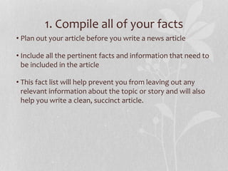 1. Compile all of your facts
• Plan out your article before you write a news article
• Include all the pertinent facts and information that need to
be included in the article
• This fact list will help prevent you from leaving out any
relevant information about the topic or story and will also
help you write a clean, succinct article.
 