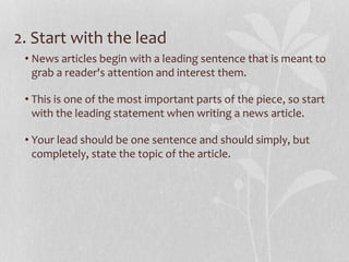 2. Start with the lead
• News articles begin with a leading sentence that is meant to
grab a reader's attention and interest them.
• This is one of the most important parts of the piece, so start
with the leading statement when writing a news article.
• Your lead should be one sentence and should simply, but
completely, state the topic of the article.
 