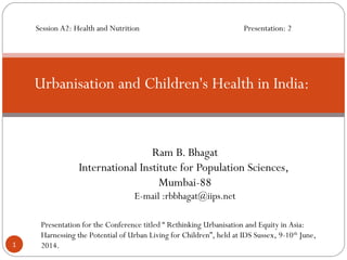 Ram B. Bhagat
International Institute for Population Sciences,
Mumbai-88
E-mail :rbbhagat@iips.net
Urbanisation and Children's Health in India:
1
Presentation for the Conference titled “ Rethinking Urbanisation and Equity in Asia:
Harnessing the Potential of Urban Living for Children”, held at IDS Sussex, 9-10th
June,
2014.
Session A2: Health and Nutrition Presentation: 2
 