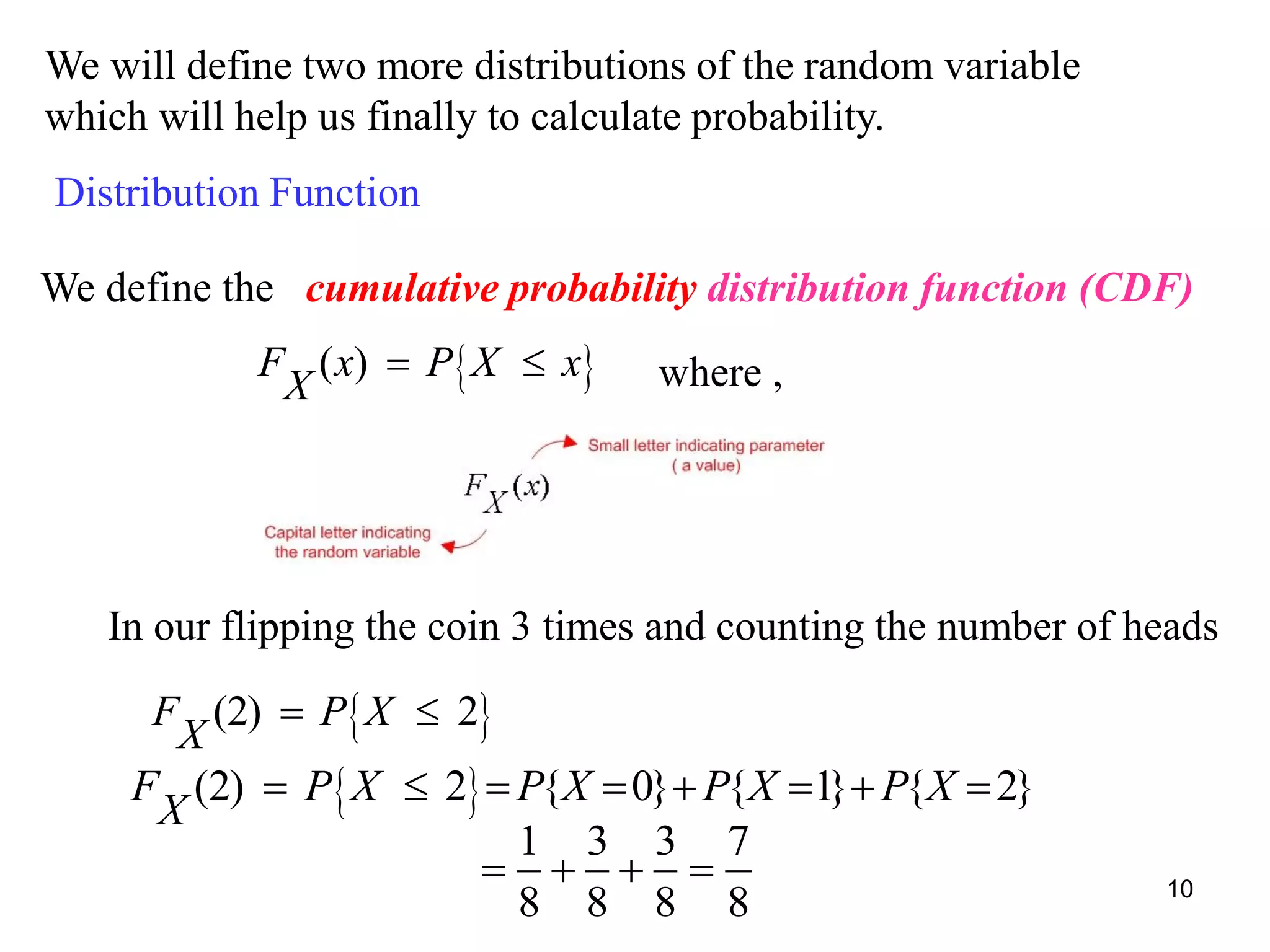 We will define two more distributions of the random variable
which will help us finally to calculate probability.
Distribution Function
We define the cumulative probability distribution function (CDF)
 ( )F x P X x
X
  where ,
In our flipping the coin 3 times and counting the number of heads
 (2) 2F P X
X
 
 (2) 2 { 0} { 1} { 2}F P X P X P X P X
X
       
1 3 3 7
8 8 8 8
    10
 