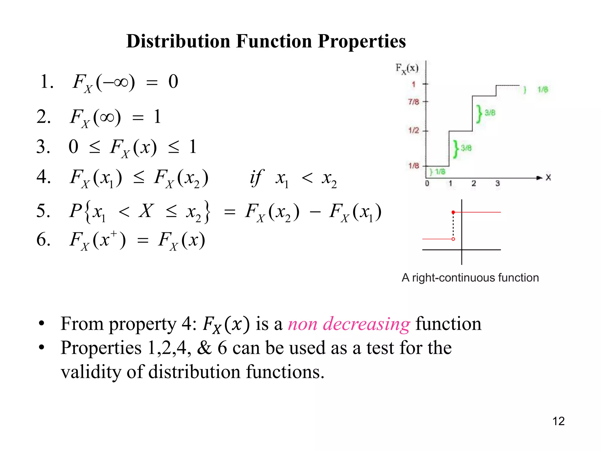 Distribution Function Properties
1. ( ) 0XF  
2. ( ) 1XF  
3. 0 ( ) 1XF x 
1 2 1 24. ( ) ( )X XF x F x if x x 
 1 2 2 15. ( ) ( )X XP x X x F x F x   
6. ( ) ( )X XF x F x

12
• From property 4: 𝐹𝑋(𝑥) is a non decreasing function
• Properties 1,2,4, & 6 can be used as a test for the
validity of distribution functions.
A right-continuous function
 