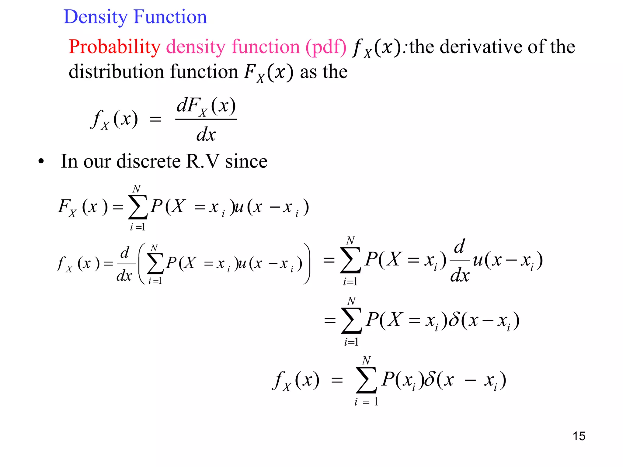 Density Function
Probability density function (pdf) 𝑓 𝑋(𝑥):the derivative of the
distribution function 𝐹 𝑋(𝑥) as the
• In our discrete R.V since
1
( ) ( ) ( )
N
X i i
i
F x P X x u x x

  
( )
( ) X
X
dF x
f x
dx

1
( ) ( ) ( )
N
X i i
i
f x P x x x

 
1
( ) ( ) ( )
N
X i i
i
d
f x P X x u x x
dx 
 
   
 

1
( ) ( )
N
i i
i
d
P X x u x x
dx
  
1
( ) ( )
N
i i
i
P X x x x

  
15
 