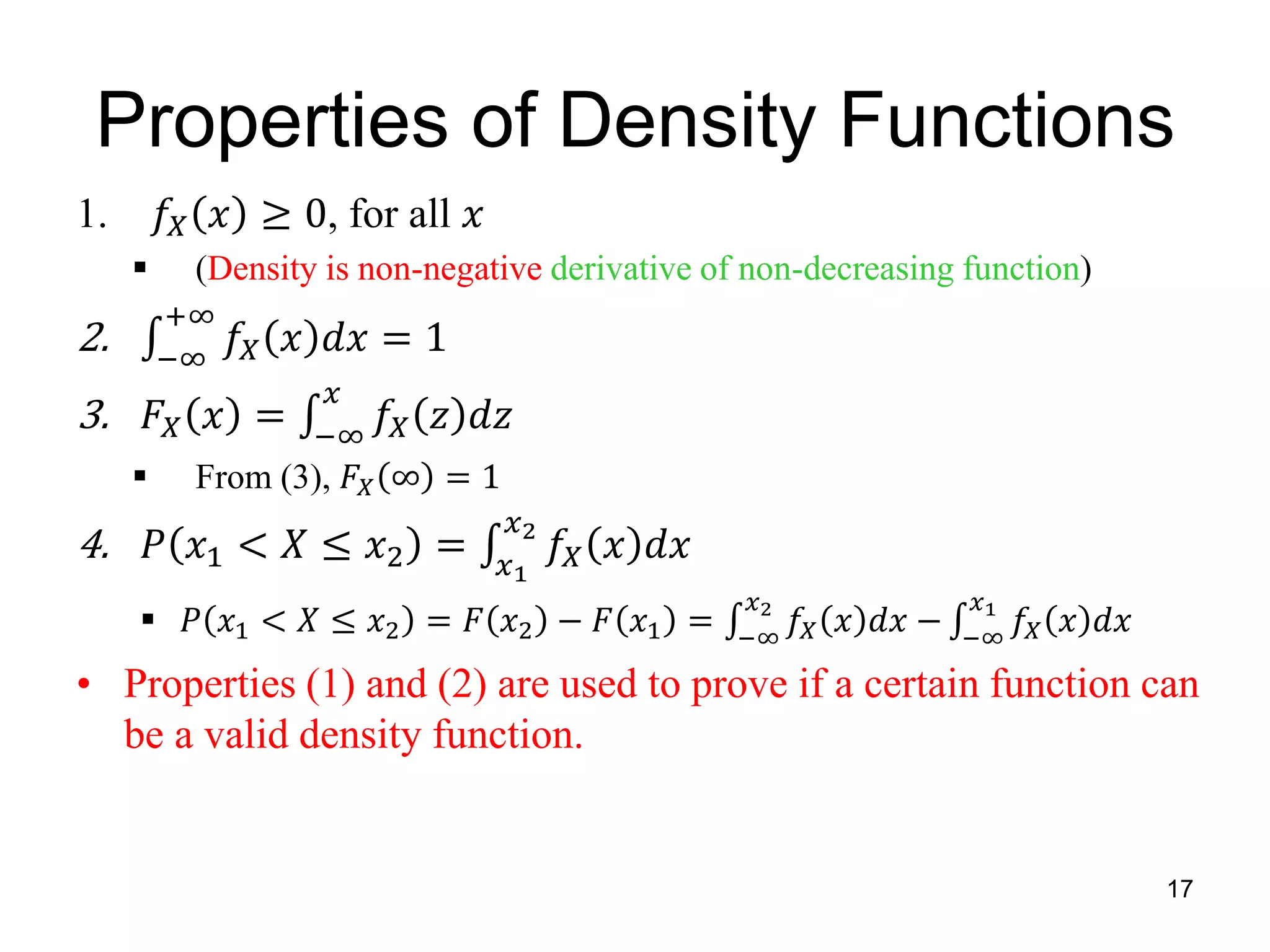Properties of Density Functions
17
1. 𝑓𝑋 𝑥 ≥ 0, for all 𝑥
 (Density is non-negative derivative of non-decreasing function)
2. −∞
+∞
𝑓𝑋 𝑥 𝑑𝑥 = 1
3. 𝐹𝑋 𝑥 = −∞
𝑥
𝑓𝑋 𝑧 𝑑𝑧
 From (3), 𝐹𝑋 ∞ = 1
4. 𝑃 𝑥1 < 𝑋 ≤ 𝑥2 = 𝑥1
𝑥2
𝑓𝑋 𝑥 𝑑𝑥
 𝑃 𝑥1 < 𝑋 ≤ 𝑥2 = 𝐹 𝑥2 − 𝐹 𝑥1 = −∞
𝑥2
𝑓𝑋 𝑥 𝑑𝑥 − −∞
𝑥1
𝑓𝑋 𝑥 𝑑𝑥
• Properties (1) and (2) are used to prove if a certain function can
be a valid density function.
 
