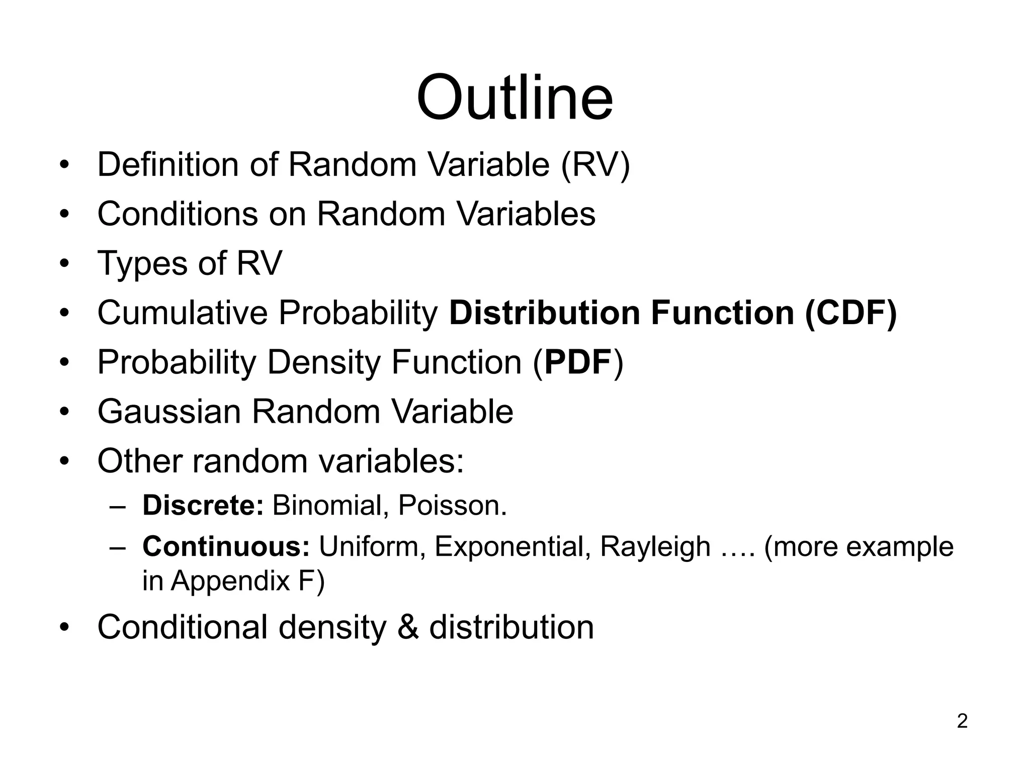 Outline
• Definition of Random Variable (RV)
• Conditions on Random Variables
• Types of RV
• Cumulative Probability Distribution Function (CDF)
• Probability Density Function (PDF)
• Gaussian Random Variable
• Other random variables:
– Discrete: Binomial, Poisson.
– Continuous: Uniform, Exponential, Rayleigh …. (more example
in Appendix F)
• Conditional density & distribution
2
 