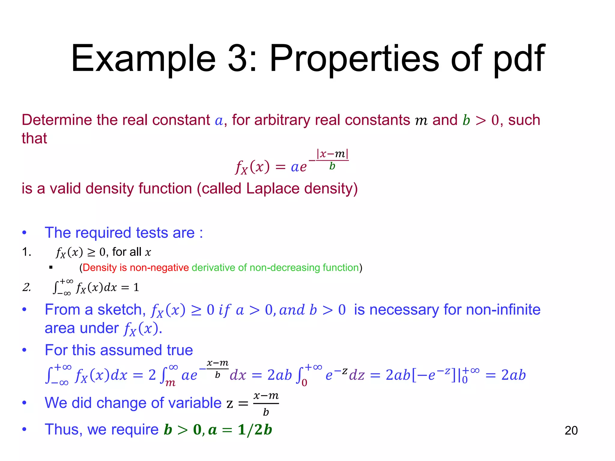 Example 3: Properties of pdf
Determine the real constant 𝑎, for arbitrary real constants 𝑚 and 𝑏 > 0, such
that
𝑓𝑋 𝑥 = 𝑎𝑒−
𝑥−𝑚
𝑏
is a valid density function (called Laplace density)
• The required tests are :
1. 𝑓𝑋 𝑥 ≥ 0, for all 𝑥
 (Density is non-negative derivative of non-decreasing function)
2. −∞
+∞
𝑓𝑋 𝑥 𝑑𝑥 = 1
• From a sketch, 𝑓𝑋 𝑥 ≥ 0 𝑖𝑓 𝑎 > 0, 𝑎𝑛𝑑 𝑏 > 0 is necessary for non-infinite
area under 𝑓𝑋 𝑥 .
• For this assumed true
−∞
+∞
𝑓𝑋 𝑥 𝑑𝑥 = 2 𝑚
∞
𝑎𝑒−
𝑥−𝑚
𝑏 𝑑𝑥 = 2𝑎𝑏 0
+∞
𝑒−𝑧 𝑑𝑧 = 2𝑎𝑏 −𝑒−𝑧 |0
+∞
= 2𝑎𝑏
• We did change of variable z =
𝑥−𝑚
𝑏
• Thus, we require 𝒃 > 𝟎, 𝒂 = 𝟏/𝟐𝒃 20
 