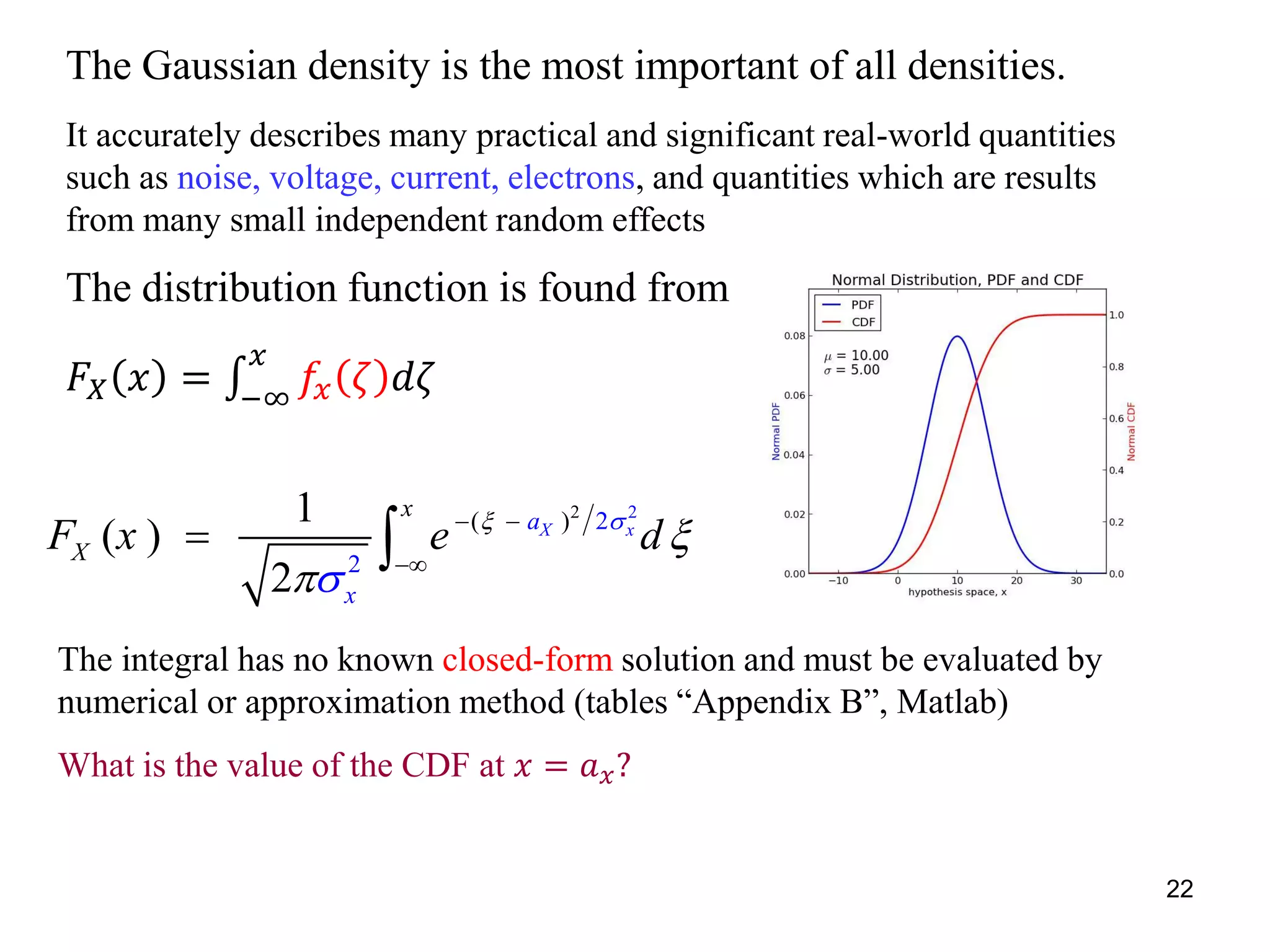 The Gaussian density is the most important of all densities.
It accurately describes many practical and significant real-world quantities
such as noise, voltage, current, electrons, and quantities which are results
from many small independent random effects
The distribution function is found from
𝐹𝑋 𝑥 = −∞
𝑥
𝑓𝑥 𝜁 𝑑𝜁
2 2
( ) 2
2
1
( )
2
X xa
x
x
XF x e d 


 

 
The integral has no known closed-form solution and must be evaluated by
numerical or approximation method (tables “Appendix B”, Matlab)
What is the value of the CDF at 𝑥 = 𝑎 𝑥?
22
 