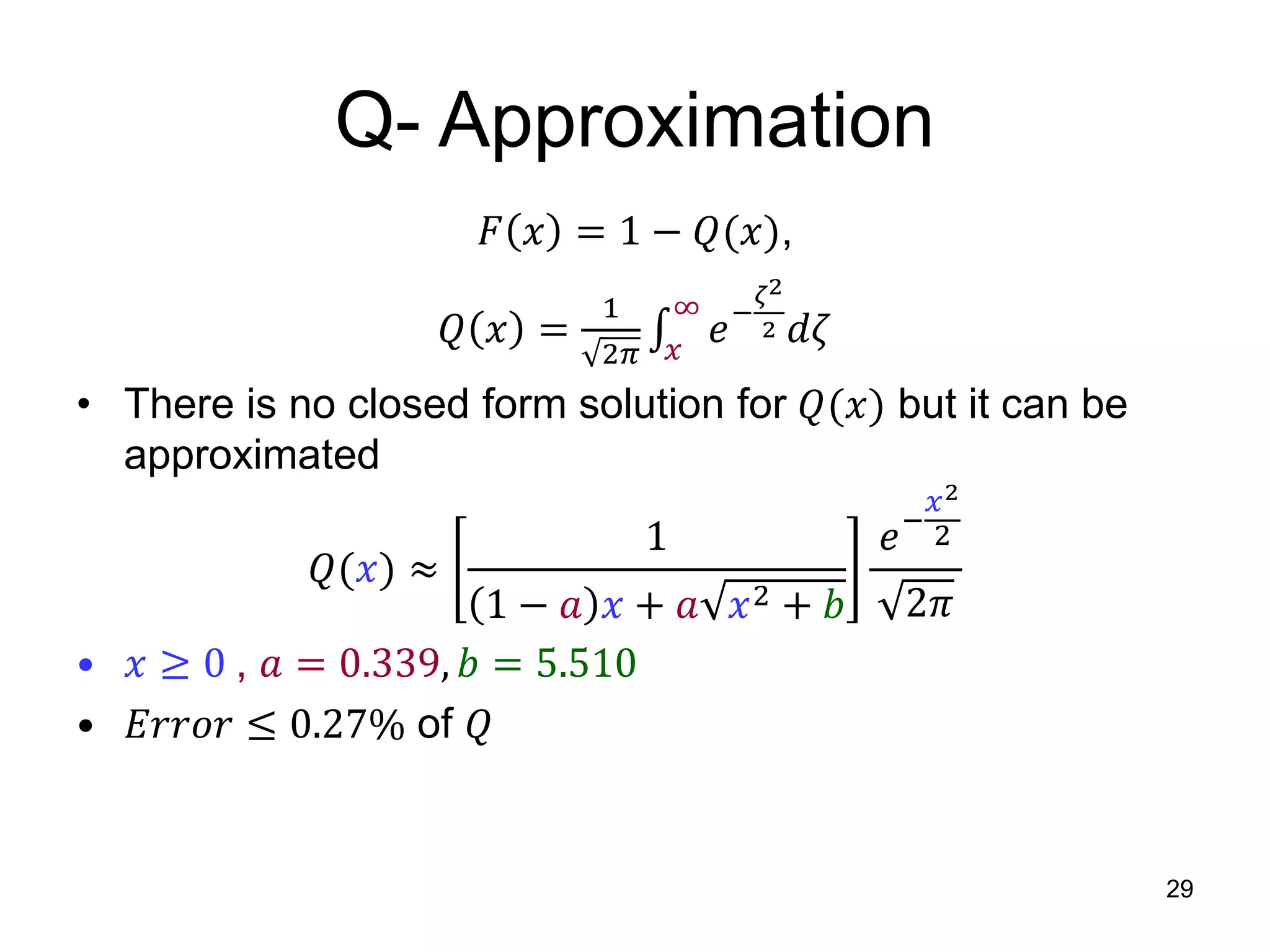 Q- Approximation
𝐹 𝑥 = 1 − 𝑄(𝑥),
𝑄 𝑥 =
1
2𝜋 𝑥
∞
𝑒−
𝜁2
2 𝑑𝜁
• There is no closed form solution for 𝑄(𝑥) but it can be
approximated
𝑄(𝑥) ≈
1
1 − 𝑎 𝑥 + 𝑎 𝑥2 + 𝑏
𝑒−
𝑥2
2
2𝜋
• 𝑥 ≥ 0 , 𝑎 = 0.339, 𝑏 = 5.510
• 𝐸𝑟𝑟𝑜𝑟 ≤ 0.27% of 𝑄
29
 