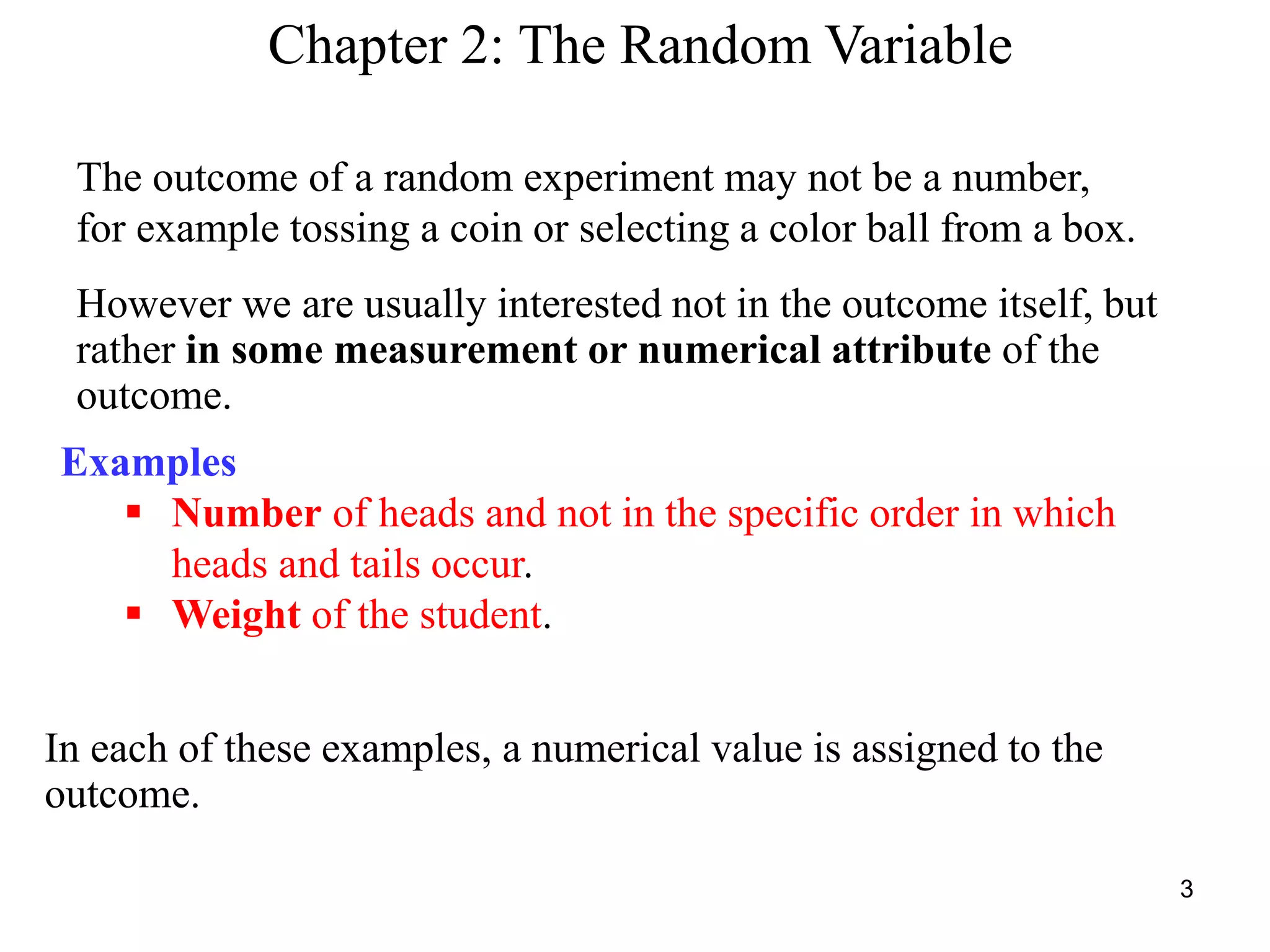 Chapter 2: The Random Variable
The outcome of a random experiment may not be a number,
for example tossing a coin or selecting a color ball from a box.
However we are usually interested not in the outcome itself, but
rather in some measurement or numerical attribute of the
outcome.
Examples
 Number of heads and not in the specific order in which
heads and tails occur.
 Weight of the student.
In each of these examples, a numerical value is assigned to the
outcome.
3
 