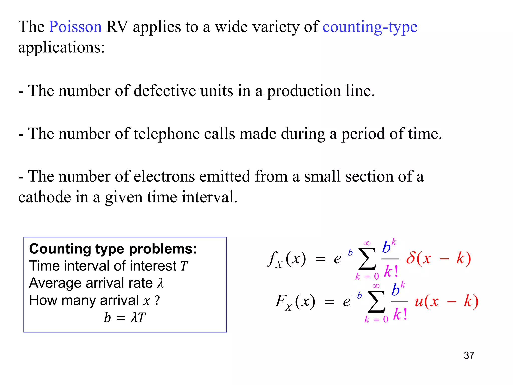 The Poisson RV applies to a wide variety of counting-type
applications:
- The number of defective units in a production line.
- The number of telephone calls made during a period of time.
- The number of electrons emitted from a small section of a
cathode in a given time interval.
37
Counting type problems:
Time interval of interest 𝑇
Average arrival rate 𝜆
How many arrival 𝑥 ?
𝑏 = 𝜆𝑇
0
( ) ( )
!
b
k
X
k
f x xe
k
b
k



 
0
( ) ( )
!
b
k
X
k
F x u x
k
e k
b


 
 