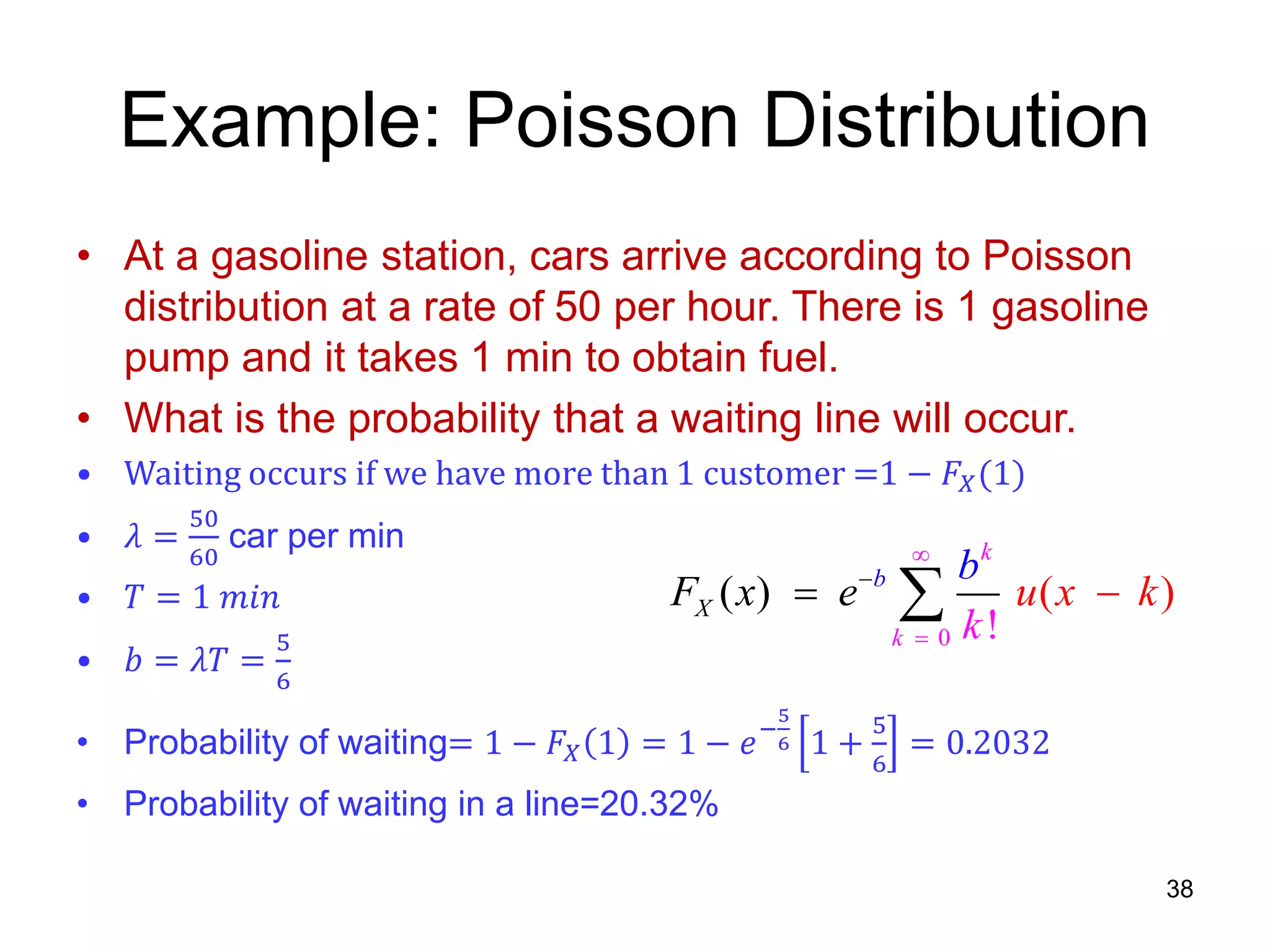Example: Poisson Distribution
• At a gasoline station, cars arrive according to Poisson
distribution at a rate of 50 per hour. There is 1 gasoline
pump and it takes 1 min to obtain fuel.
• What is the probability that a waiting line will occur.
• Waiting occurs if we have more than 1 customer =1 − 𝐹𝑋(1)
• 𝜆 =
50
60
car per min
• 𝑇 = 1 𝑚𝑖𝑛
• 𝑏 = 𝜆𝑇 =
5
6
• Probability of waiting= 1 − 𝐹𝑋 1 = 1 − 𝑒−
5
6 1 +
5
6
= 0.2032
• Probability of waiting in a line=20.32%
38
0
( ) ( )
!
b
k
X
k
F x u x
k
e k
b


 
 