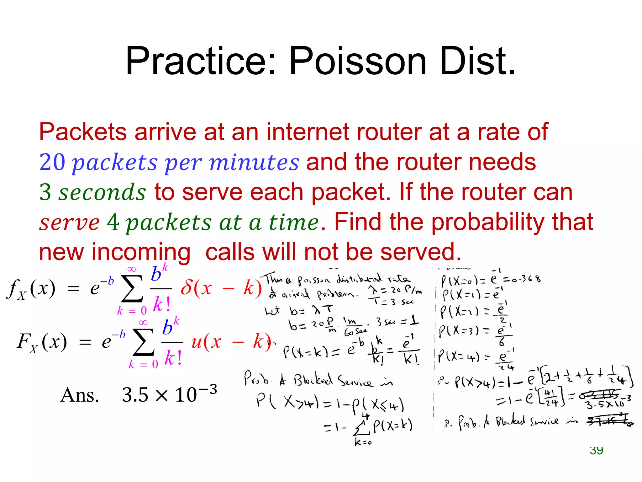 Practice: Poisson Dist.
Packets arrive at an internet router at a rate of
20 𝑝𝑎𝑐𝑘𝑒𝑡𝑠 𝑝𝑒𝑟 𝑚𝑖𝑛𝑢𝑡𝑒𝑠 and the router needs
3 𝑠𝑒𝑐𝑜𝑛𝑑𝑠 to serve each packet. If the router can
𝑠𝑒𝑟𝑣𝑒 4 𝑝𝑎𝑐𝑘𝑒𝑡𝑠 𝑎𝑡 𝑎 𝑡𝑖𝑚𝑒. Find the probability that
new incoming calls will not be served.
39
Ans. 3.5 × 10−3
0
( ) ( )
!
b
k
X
k
f x xe
k
b
k



 
0
( ) ( )
!
b
k
X
k
F x u x
k
e k
b


 
 