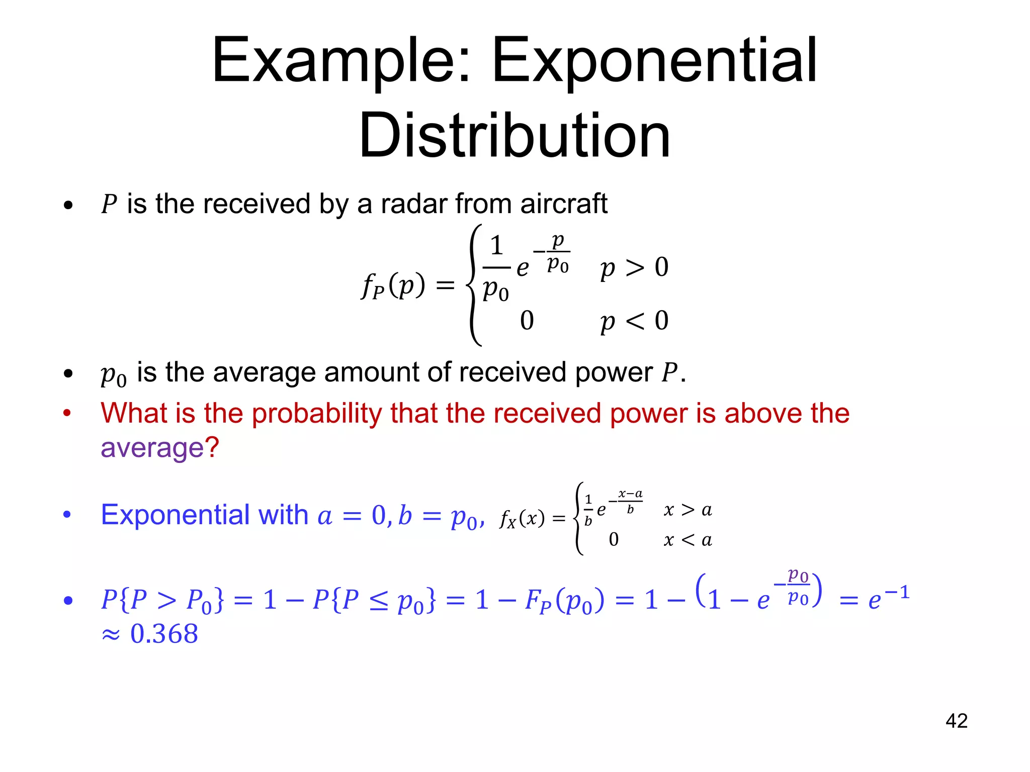 Example: Exponential
Distribution
• 𝑃 is the received by a radar from aircraft
𝑓𝑃 𝑝 =
1
𝑝0
𝑒
−
𝑝
𝑝0 𝑝 > 0
0 𝑝 < 0
• 𝑝0 is the average amount of received power 𝑃.
• What is the probability that the received power is above the
average?
• Exponential with 𝑎 = 0, 𝑏 = 𝑝0, 𝑓𝑋 𝑥 =
1
𝑏
𝑒−
𝑥−𝑎
𝑏 𝑥 > 𝑎
0 𝑥 < 𝑎
• 𝑃 𝑃 > 𝑃0 = 1 − 𝑃 𝑃 ≤ 𝑝0 = 1 − 𝐹𝑃 𝑝0 = 1 − 1 − 𝑒
−
𝑝0
𝑝0 = 𝑒−1
≈ 0.368
42
 