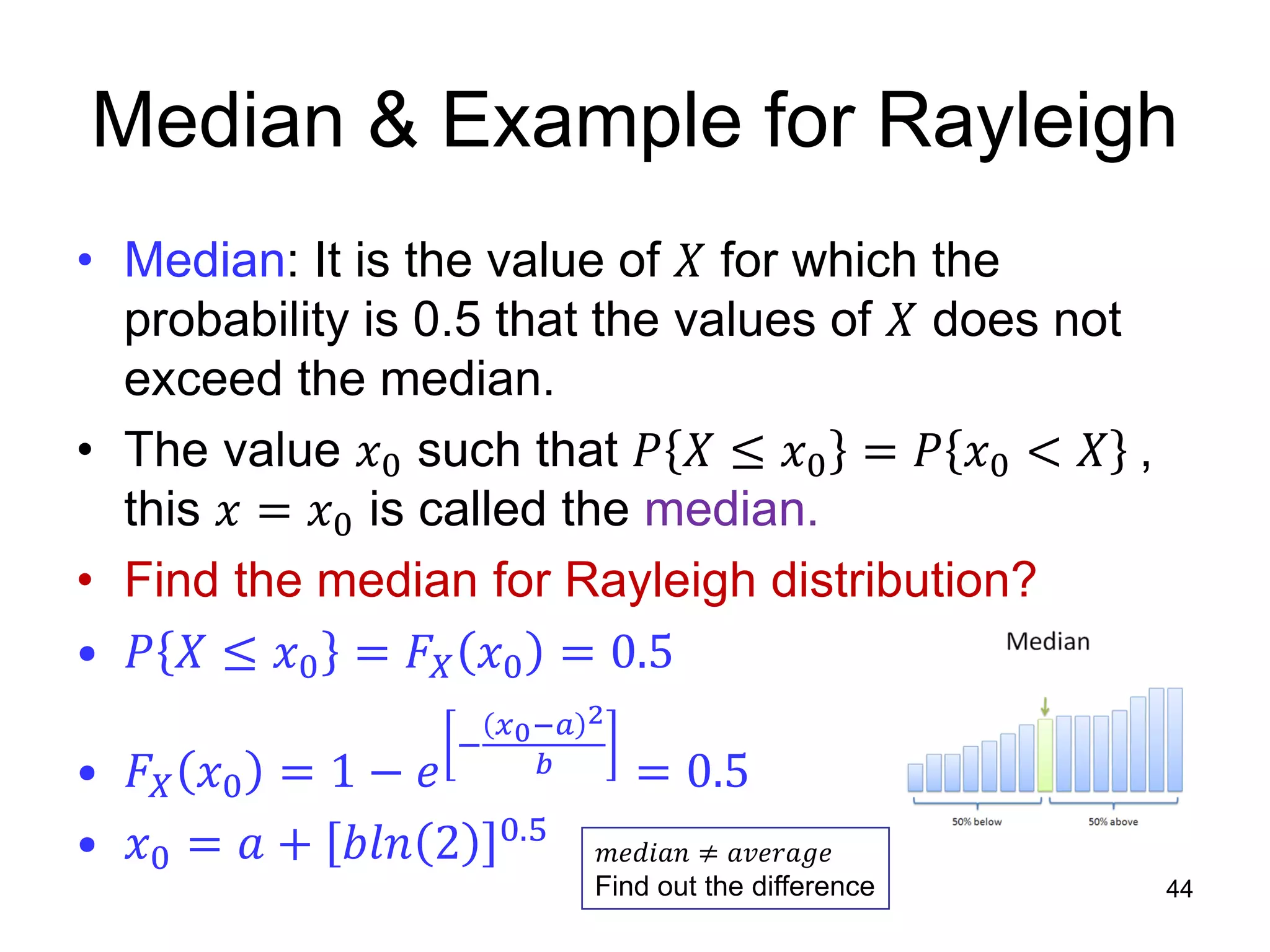 Median & Example for Rayleigh
• Median: It is the value of 𝑋 for which the
probability is 0.5 that the values of 𝑋 does not
exceed the median.
• The value 𝑥0 such that 𝑃 𝑋 ≤ 𝑥0 = 𝑃 𝑥0 < 𝑋 ,
this 𝑥 = 𝑥0 is called the median.
• Find the median for Rayleigh distribution?
• 𝑃 𝑋 ≤ 𝑥0 = 𝐹𝑋 𝑥0 = 0.5
• 𝐹𝑋 𝑥0 = 1 − 𝑒
−
𝑥0−𝑎 2
𝑏 = 0.5
• 𝑥0 = 𝑎 + 𝑏𝑙𝑛 2 0.5
44
𝑚𝑒𝑑𝑖𝑎𝑛 ≠ 𝑎𝑣𝑒𝑟𝑎𝑔𝑒
Find out the difference
 