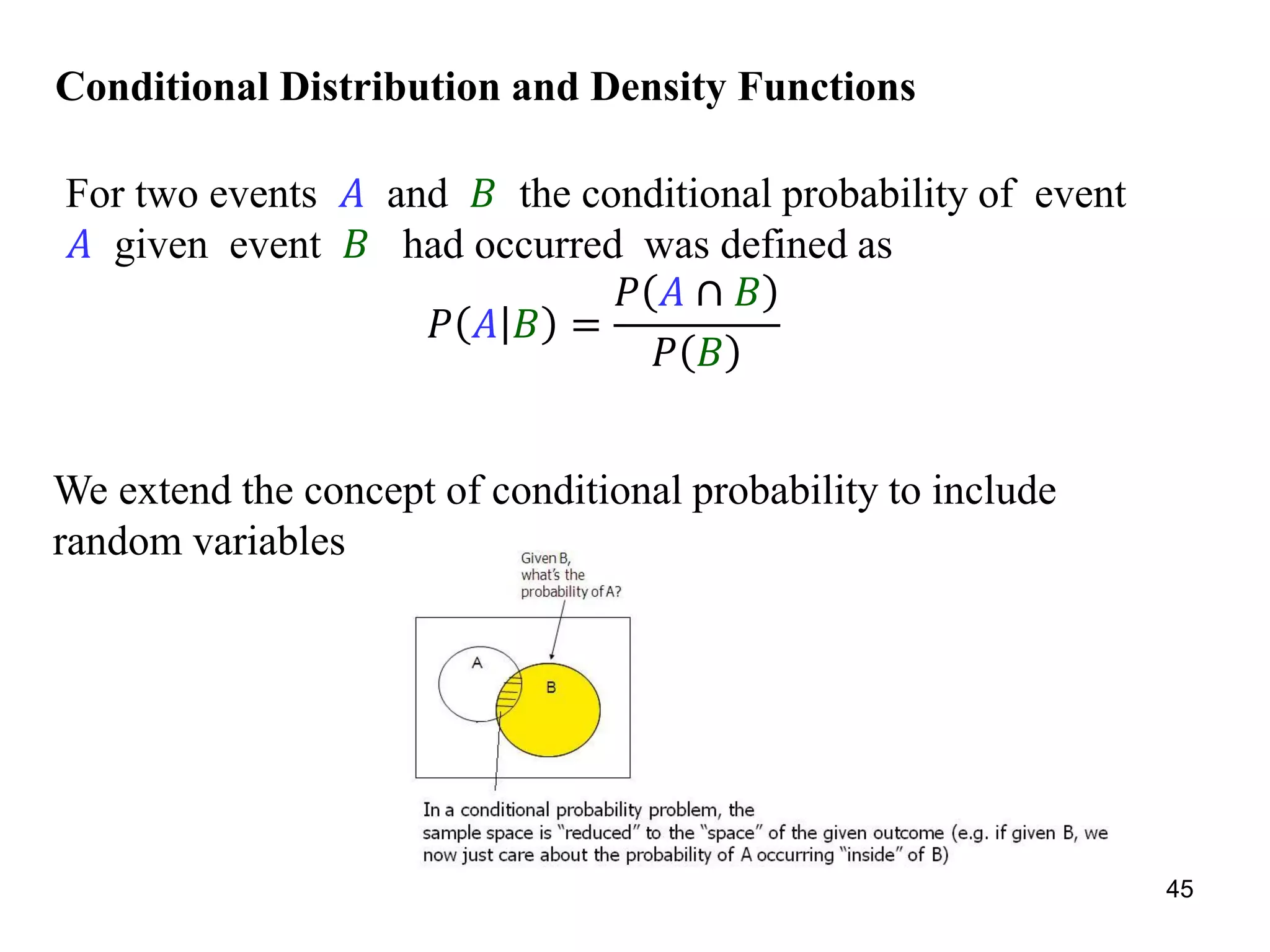 Conditional Distribution and Density Functions
For two events 𝐴 and 𝐵 the conditional probability of event
𝐴 given event 𝐵 had occurred was defined as
𝑃 𝐴 𝐵 =
𝑃 𝐴 ∩ 𝐵
𝑃 𝐵
We extend the concept of conditional probability to include
random variables
45
 