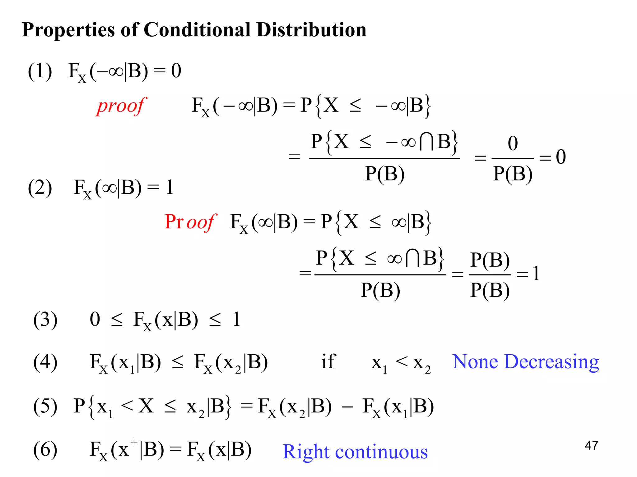 Properties of Conditional Distribution
 
 
X
X
(1) F ( |B) = 0
F ( |B) = P X |B
P X B 0
= 0
P(B) P(B)
proof

  
 
 
 
 
X
X
(2) F ( |B) = 1
F ( |B) = P X |B
P X B P(B)
Pr
= 1
P(B) P(B)
oof

  
 
 
X(3) 0 F (x|B) 1 
 1 2 X 2 X 1(5) P x < X x |B = F (x |B) F (x |B) 
X 1 X 2 1 2(4) F (x |B) F (x |B) if x < x
+
X X(6) F (x |B) = F (x|B)
None Decreasing
Right continuous 47
 
