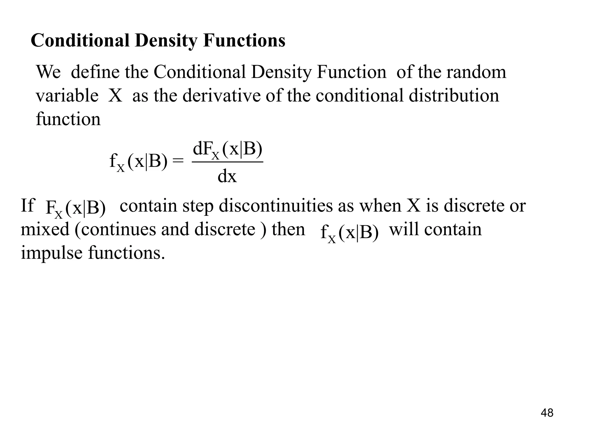 Conditional Density Functions
We define the Conditional Density Function of the random
variable X as the derivative of the conditional distribution
function
X
X
dF (x|B)
f (x|B) =
dx
If contain step discontinuities as when X is discrete or
mixed (continues and discrete ) then will contain
impulse functions.
XF (x|B)
Xf (x|B)
48
 