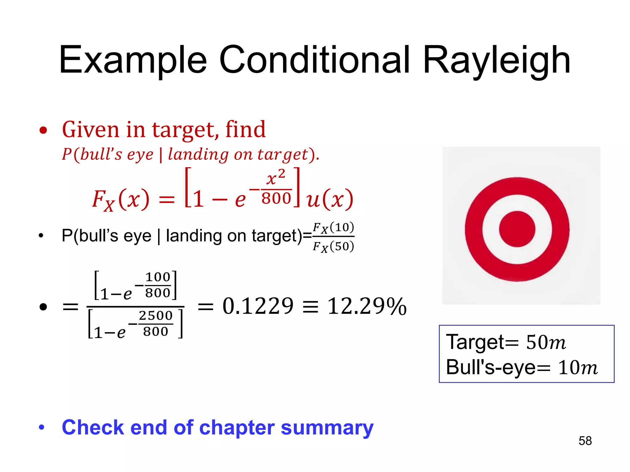 Example Conditional Rayleigh
• Given in target, find
𝑃(𝑏𝑢𝑙𝑙’𝑠 𝑒𝑦𝑒 | 𝑙𝑎𝑛𝑑𝑖𝑛𝑔 𝑜𝑛 𝑡𝑎𝑟𝑔𝑒𝑡).
𝐹𝑋 𝑥 = 1 − 𝑒−
𝑥2
800 𝑢 𝑥
• P(bull’s eye | landing on target)=
𝐹 𝑋 10
𝐹 𝑋 50
• =
1−𝑒
−
100
800
1−𝑒
−
2500
800
= 0.1229 ≡ 12.29%
• Check end of chapter summary
58
Target= 50𝑚
Bull's-eye= 10𝑚
 