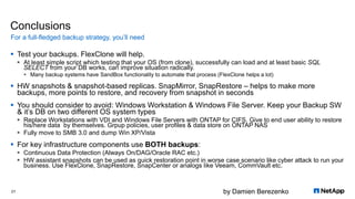 by Damien Berezenko
Conclusions
 Test your backups. FlexClone will help.
 At least simple script which testing that your OS (from clone), successfully can load and at least basic SQL
SELECT from your DB works, can improve situation radically.
 Many backup systems have SandBox functionality to automate that process (FlexClone helps a lot)
 HW snapshots & snapshot-based replicas. SnapMirror, SnapRestore – helps to make more
backups, more points to restore, and recovery from snapshot in seconds
 You should consider to avoid: Windows Workstation & Windows File Server. Keep your Backup SW
& it’s DB on two different OS system types
 Replace Workstations with VDI and Windows File Servers with ONTAP for CIFS. Give to end user ability to restore
his/here data by themselves. Grpup policies, user profiles & data store on ONTAP NAS
 Fully move to SMB 3.0 and dump Win XP/Vista
 For key infrastructure components use BOTH backups:
 Continuous Data Protection (Always On/DAG/Oracle RAC etc.)
 HW assistant snapshots can be used as quick restoration point in worse case scenario like cyber attack to run your
business. Use FlexClone, SnapRestore, SnapCenter or analogs like Veeam, CommVault etc.
For a full-fledged backup strategy, you’ll need
21
 