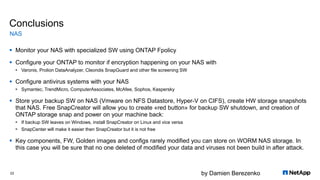 by Damien Berezenko
Conclusions
 Monitor your NAS with specialized SW using ONTAP Fpolicy
 Configure your ONTAP to monitor if encryption happening on your NAS with
 Varonis, Prolion DataAnalyzer, Cleondis SnapGuard and other file screening SW
 Configure antivirus systems with your NAS
 Symantec, TrendMicro, ComputerAssociates, McAfee, Sophos, Kaspersky
 Store your backup SW on NAS (Vmware on NFS Datastore, Hyper-V on CIFS), create HW storage snapshots
that NAS. Free SnapCreator will allow you to create «red button» for backup SW shutdown, and creation of
ONTAP storage snap and power on your machine back:
 If backup SW leaves on Windows, install SnapCreator on Linux and vice versa
 SnapCenter will make it easier then SnapCreator but it is not free
 Key components, FW, Golden images and configs rarely modified you can store on WORM NAS storage. In
this case you will be sure that no one deleted of modified your data and viruses not been build in after attack.
NAS
22
 
