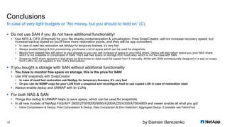 by Damien Berezenko
Conclusions
 Do not use SAN if you do not have additional functionality!
 Use NFS & CIFS (Ethernet) for your file shares containerization & virtualization. Free SnapCreator, will not increase recovery speed, but
increase backup speed so you’ll have more restoration points, and they will be app consistent.
 In case of need fast restoration ask NetApp for temporary licenses, it’s very fast
 Always enable Dedup & thin provisioning, you’ll save a lot of space which can be used for snapshots
 Blocks from deleted files will return to your storage so you can see increase of space in your NAS share, Dedup will also return space you your NAS share,
which is not available or complicated in SAN. You’ll see free space on storage from hosts also, which is not the case with SAN
 Snaps on NAS share appears in that share as directories so data could be copied from it manually. While with SAN architecturally designed in a way so snaps
from LUN’s do not appears in the LUN’s themselves.
 If you bought a storage with SAN without additional functionality
 You have to monitor free space on storage, this is the price for SAN!
 Use HW snapshots with SnapCreator
 In case of need fast restoration ask NetApp for temporary licenses, it’s very fast
 Or you can do NDMP copy for your LUN from a snapshot and reconfigure host to use copied LUN in case of restoration need
 Always enable dedup and UNMAP with tin LUNs
 For both NAS & SAN
 Things like dedup & UNMAP helps to save space, which can be used for snapshots
 In all new models of NetApp FAS/AFF 2600/2700/8200/9000/A200/A220/A300/A700/A800 and newer enable all what you got:
 Inline Compression & Dedup, Post Compression & Dedup, Data Compaction & Zero Detection, Aggregate Dedup. If possible use FabricPool
In case of very tight budgets or “No money, but you should to hold on” (C)
23
 