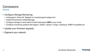 by Damien Berezenko
Conclusions
 Configure Storage Monitoring:
 Autosupport / Active IQ. Register on myautosupport.netapp.com
 Install OnCommand Unified Manager
 Configure storage to send alerts to both Autosupport AND to your email
 Configure monitoring systems like Nagios / Zabbix / Splunk / Icinga / Graphana, SNMP compatible etc
 Update your firmware regularly,
 Segment your network
General
24
 