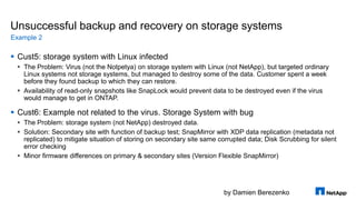 by Damien Berezenko
Unsuccessful backup and recovery on storage systems
 Cust5: storage system with Linux infected
 The Problem: Virus (not the Notpetya) on storage system with Linux (not NetApp), but targeted ordinary
Linux systems not storage systems, but managed to destroy some of the data. Customer spent a week
before they found backup to which they can restore.
 Availability of read-only snapshots like SnapLock would prevent data to be destroyed even if the virus
would manage to get in ONTAP.
 Cust6: Example not related to the virus. Storage System with bug
 The Problem: storage system (not NetApp) destroyed data.
 Solution: Secondary site with function of backup test; SnapMirror with XDP data replication (metadata not
replicated) to mitigate situation of storing on secondary site same corrupted data; Disk Scrubbing for silent
error checking
 Minor firmware differences on primary & secondary sites (Version Flexible SnapMirror)
Example 2
 
