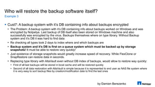 by Damien Berezenko
Who will restore the backup software itself?
 Cust7: A backup system with it’s DB containing info about backups encrypted
 The Problem: A backup system with it’s DB containing info about backups worked on Windows and was
encrypted by Notpetya. Last backup of DB itself also been stored on Windows machine and also
successfully was encrypted by the virus. Backups themselves where on type library. Without Backup
system and it’s DB it was hard to find data:
 Re checking all types took 2 days to index where and which backups are
 Backup system and it’s DB is first on a queue system which must be backed up by storage
snapshots! It must be able to restore very quickly!
 Just existence of storage snapshots would greatly increase speed of recovery. While FlexClone or
SnapRestore can restore data in seconds.
 Replacing type library with AltaVault even without DB index of backups, would allow to restore way quickly:
 First of all last backups will be stored in local cache and will be restored quickly
 Second of all data restoration with AltaVault is simple because it is represented to end user as NAS file system where
it is very easy to sort backup files by creation/modification date to find the last ones
Example 3
 