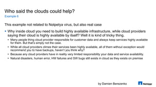 by Damien Berezenko
Who said the clouds could help?
This example not related to Notpetya virus, but also real case
 Why inside cloud you need to build highly available infrastructure, while cloud providers
saying their cloud is highly available by itself? Well it is kind of tricky thing.
 Many people thing cloud provider responsible for customer data and always keep services highly available
for them. But that’s simply not the case.
 While all cloud providers climes their services been highly available, all of them without exception would
recommend you to have backups, haven’t you think why?
 Because any cloud providers have in reality very limited responsibility your data and service availability.
 Natural disasters, human error, HW failures and SW bugs still exists in cloud as they exists on premise
Example 6
 