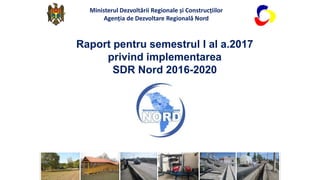 Raport pentru semestrul I al a.2017
privind implementarea
SDR Nord 2016-2020
Ministerul Dezvoltării Regionale și Construcțiilor
Agenția de Dezvoltare Regională Nord
 