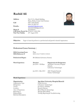1
Rashid Ali
Address Flat # 115, Albadri Building,
Deira, Dubai, United Arab Emirates
Cell 0097 1544 692364
0092 333 2897107
Email(s) alirashid153@yahoo.com
alirashid153kk@gmail.com
Skype id ali.rashid153
UAE Entry Permit No 87943317/2016/206
Visit Visa Validity 29th August 2016
Objective: Eager to learn & perform in a professional and growth oriented organization.
Professional Career Summary |
DHA Licensing Exam Pass
DHA Reference # DHA/LS/17102015/518165
Professional Degree BS (Medical Laboratory Science)
Work Experience Duration Organization & Designation
Jan 2014 – Till Date Aga Khan University Hospital
Karachi,
Laboratory Technologist
Jan 2013 – Dec 2013 AKU Hospital Karachi
Trainee Technologist
Work Experience
Organization Aga khan University Hospital Karachi
Organization Type Health Services
Designation Laboratory Technologist
Tenure Jan 2014 to Till Date
Location Karachi Pakistan
Area of Experience Blood Bank & Hematology
Reporting to Manager Blood Bank
Responsibility Testing, Reporting & Troubleshooting
Brief Job Description
 
