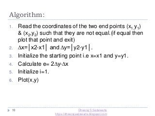 Algorithm:
10
1. Read the coordinates of the two end points (x1,y1)
& (x2,y2) such that they are not equal.(if equal then
plot that point and exit)
2. ∆x=│x2-x1│ and ∆y=│y2-y1│.
3. Initialize the starting point i.e x=x1 and y=y1.
4. Calculate e= 2∆y-∆x
5. Initialize i=1.
6. Plot(x,y)
Dheeraj S Sadawarte
https://dheerajsadawarte.blogspot.com
 