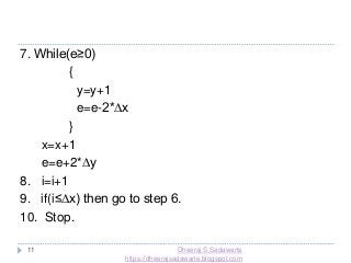 11
7. While(e≥0)
{
y=y+1
e=e-2*∆x
}
x=x+1
e=e+2*∆y
8. i=i+1
9. if(i≤∆x) then go to step 6.
10. Stop.
Dheeraj S Sadawarte
https://dheerajsadawarte.blogspot.com
 