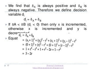 17
 We find that δA is always positive and δB is
always negative. Therefore we define decision
variable di
di = δA + δB
 If δA < δB (di < 0) then only x is incremented,
otherwise x is incremented and y is
decremented.
 Equation for di at starting point x=0, y=r
Dheeraj S Sadawarte
https://dheerajsadawarte.blogspot.com
 