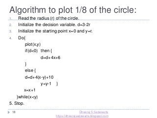 Algorithm to plot 1/8 of the circle:
18
1. Read the radius (r) of the circle.
2. Initialize the decision variable. d=3-2r
3. Initialize the starting point x=0 and y=r.
4. Do{
plot(x,y)
if(d<0) then {
d=d+4x+6
}
else {
d=d+4(x-y)+10
y=y-1 }
x=x+1
}while(x<y)
5. Stop.
Dheeraj S Sadawarte
https://dheerajsadawarte.blogspot.com
 