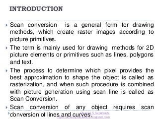 INTRODUCTION
2
 Scan conversion is a general form for drawing
methods, which create raster images according to
picture primitives.
 The term is mainly used for drawing methods for 2D
picture elements or primitives such as lines, polygons
and text.
 The process to determine which pixel provides the
best approximation to shape the object is called as
rasterization, and when such procedure is combined
with picture generation using scan line is called as
Scan Conversion.
 Scan conversion of any object requires scan
conversion of lines and curves.Dheeraj S Sadawarte
https://dheerajsadawarte.blogspot.com
 
