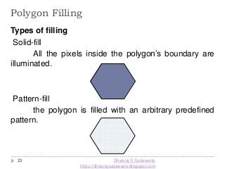 23
Polygon Filling
Types of filling
Solid-fill
All the pixels inside the polygon’s boundary are
illuminated.
Pattern-fill
the polygon is filled with an arbitrary predefined
pattern.
Dheeraj S Sadawarte
https://dheerajsadawarte.blogspot.com
 